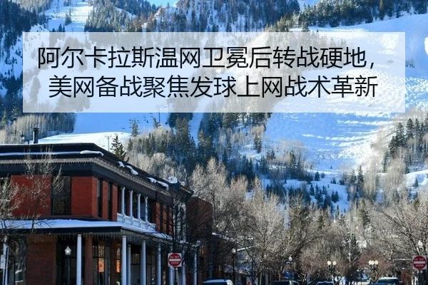 阿尔卡拉斯温网卫冕后转战硬地，美网备战聚焦发球上网战术革新