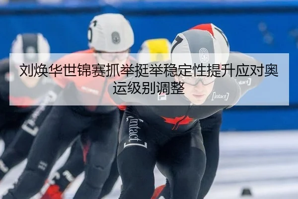 刘焕华世锦赛抓举挺举稳定性提升应对奥运级别调整