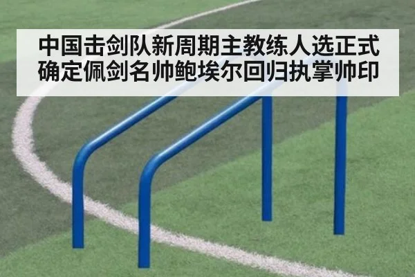 中国击剑队新周期主教练人选正式确定佩剑名帅鲍埃尔回归执掌帅印