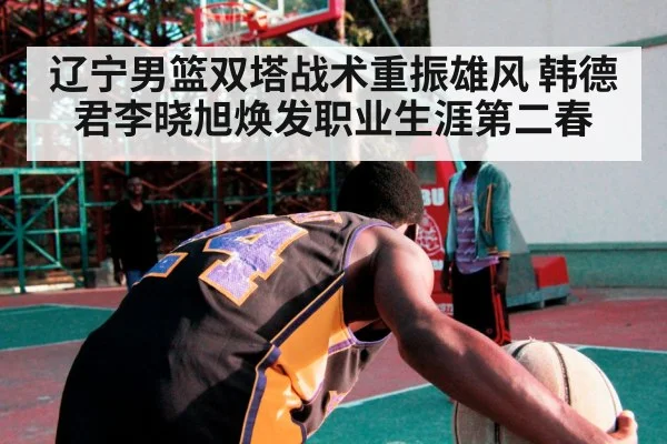 辽宁男篮双塔战术重振雄风 韩德君李晓旭焕发职业生涯第二春